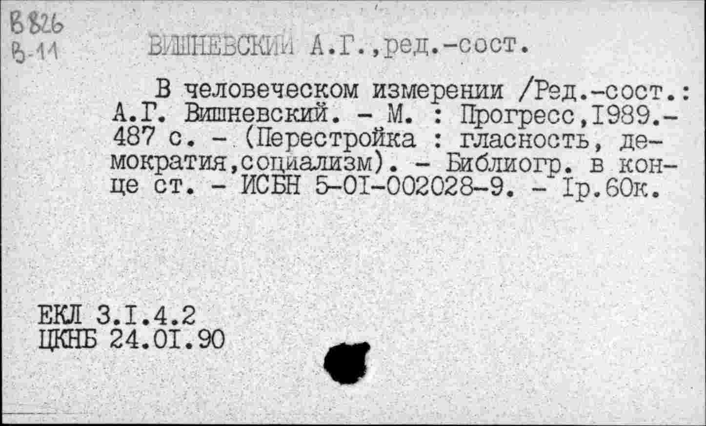 ﻿М4
ВуШЁВСКИИ А. Г., ред. -сост.
В человеческом измерении /Ред.-сост.: А.Г. Вишневский. - М. : Прогресс,1989,-487 с. -.(Перестройка : гласность, демократия, социализм ) . - Библиогр. в конце ст. - ИСБН 5-01-002028-9. - 1р.60к.
ЕКЛ 3.1.4.2 ЦКНБ 24.01.90